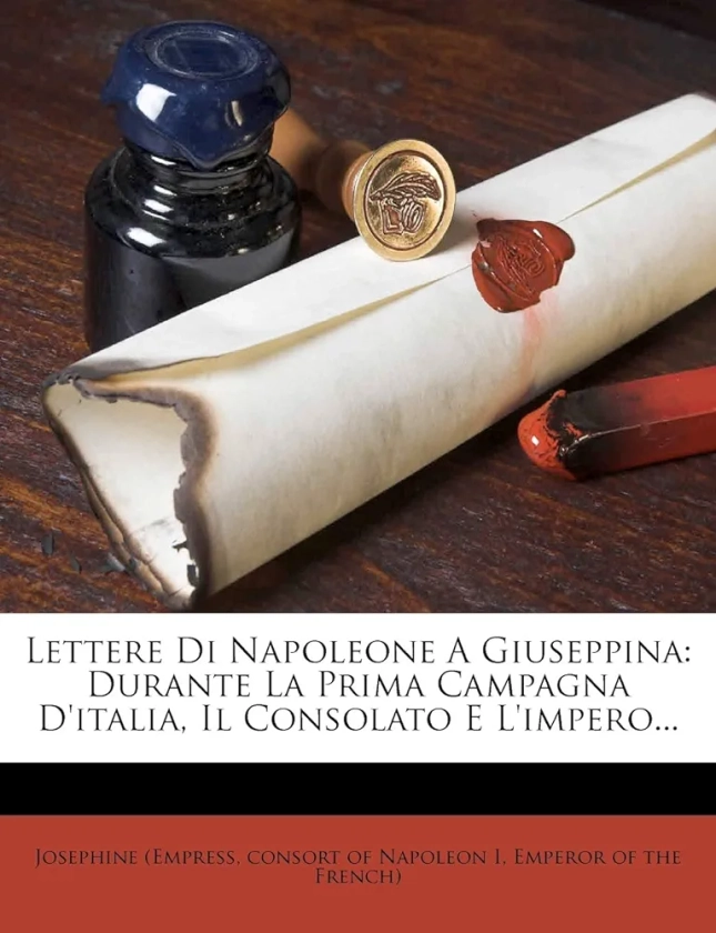 Lettere Di Napoleone a Giuseppina: Durante La Prima Campagna D'Italia, Il Consolato E L'Impero...